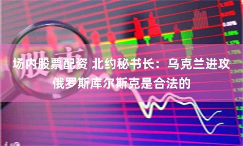 场内股票配资 北约秘书长：乌克兰进攻俄罗斯库尔斯克是合法的