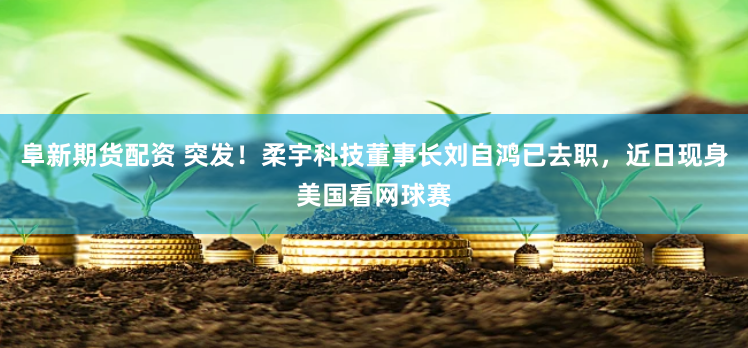 阜新期货配资 突发！柔宇科技董事长刘自鸿已去职，近日现身美国看网球赛