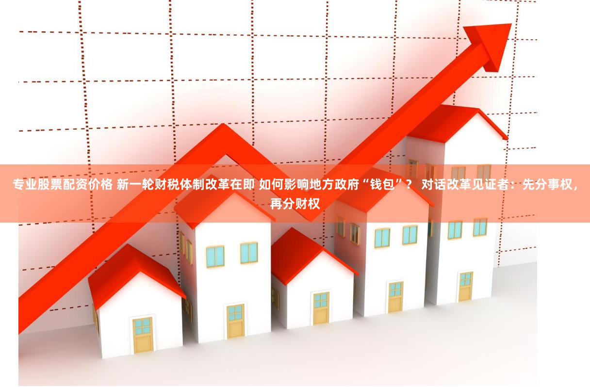 专业股票配资价格 新一轮财税体制改革在即 如何影响地方政府“钱包”？ 对话改革见证者：先分事权，再分财权