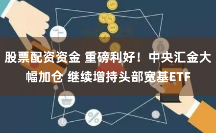 股票配资资金 重磅利好！中央汇金大幅加仓 继续增持头部宽基ETF