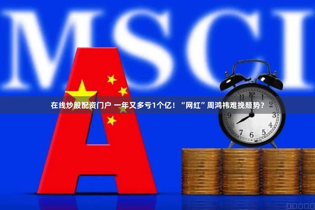 在线炒股配资门户 一年又多亏1个亿！“网红”周鸿祎难挽颓势？