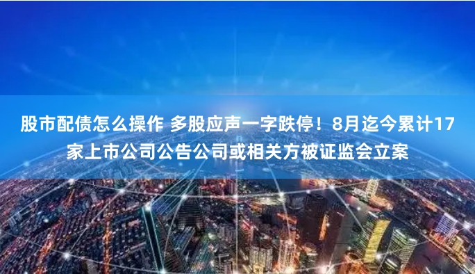 股市配债怎么操作 多股应声一字跌停！8月迄今累计17家上市公司公告公司或相关方被证监会立案