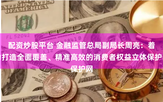 配资炒股平台 金融监管总局副局长周亮：着力打造全面覆盖、精准高效的消费者权益立体保护网