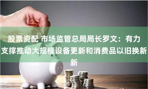 股票资配 市场监管总局局长罗文：有力支撑推动大规模设备更新和消费品以旧换新