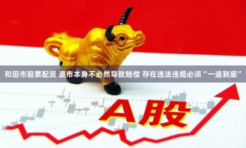 和田市股票配资 退市本身不必然导致赔偿 存在违法违规必须“一追到底”