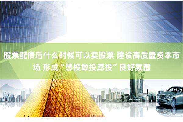 股票配债后什么时候可以卖股票 建设高质量资本市场 形成“想投敢投愿投”良好氛围