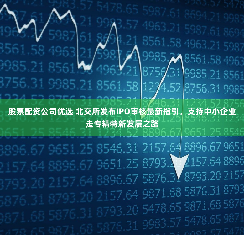 股票配资公司优选 北交所发布IPO审核最新指引，支持中小企业走专精特新发展之路