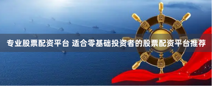 专业股票配资平台 适合零基础投资者的股票配资平台推荐