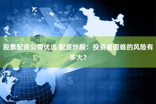 股票配资公司优选 配资炒股：投资者面临的风险有多大？