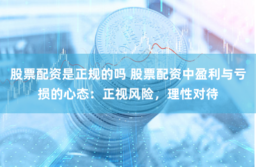 股票配资是正规的吗 股票配资中盈利与亏损的心态：正视风险，理性对待