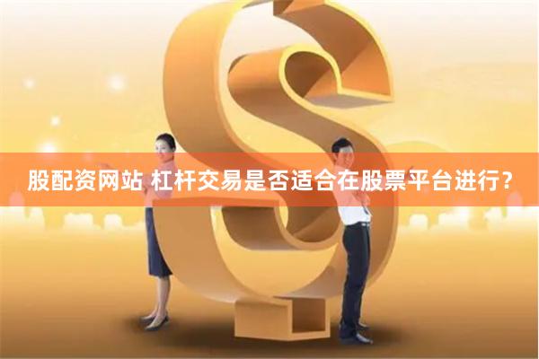 股配资网站 杠杆交易是否适合在股票平台进行？