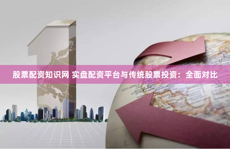 股票配资知识网 实盘配资平台与传统股票投资：全面对比