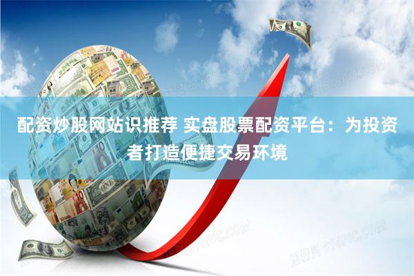 配资炒股网站识推荐 实盘股票配资平台：为投资者打造便捷交易环境