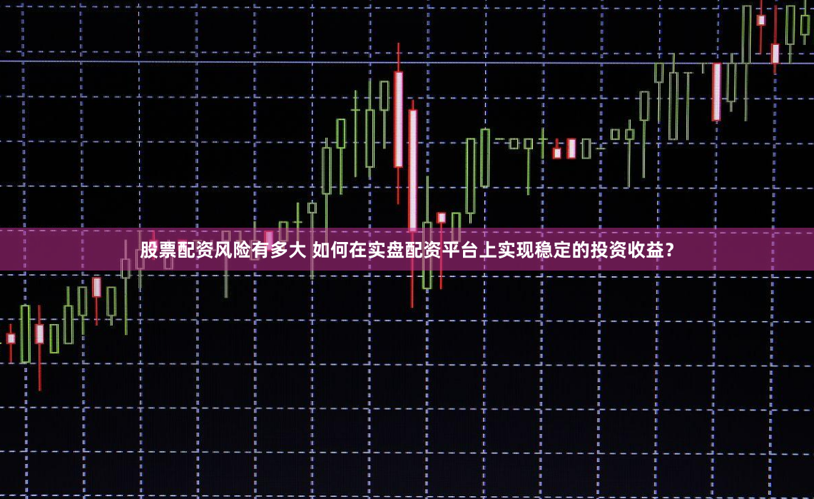 股票配资风险有多大 如何在实盘配资平台上实现稳定的投资收益？