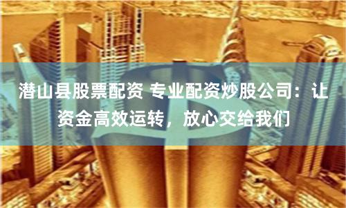 潜山县股票配资 专业配资炒股公司：让资金高效运转，放心交给我们