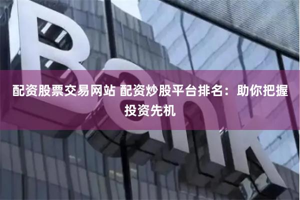 配资股票交易网站 配资炒股平台排名：助你把握投资先机