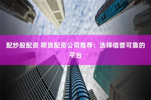 配炒股配资 期货配资公司推荐：选择信誉可靠的平台