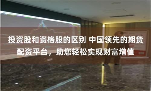 投资股和资格股的区别 中国领先的期货配资平台,助您轻松实现财富增值