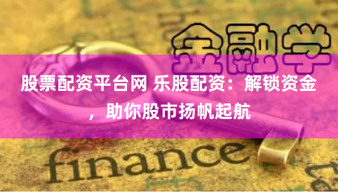 股票配资平台网 乐股配资：解锁资金，助你股市扬帆起航